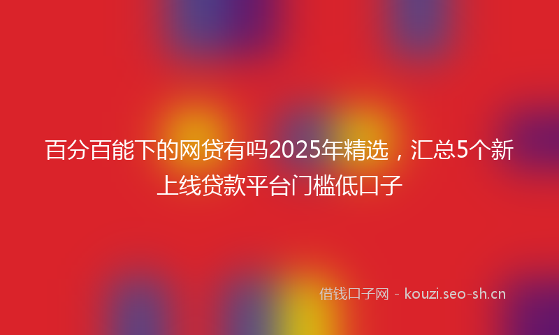 百分百能下的网贷有吗2025年精选，汇总5个新上线贷款平台门槛低口子