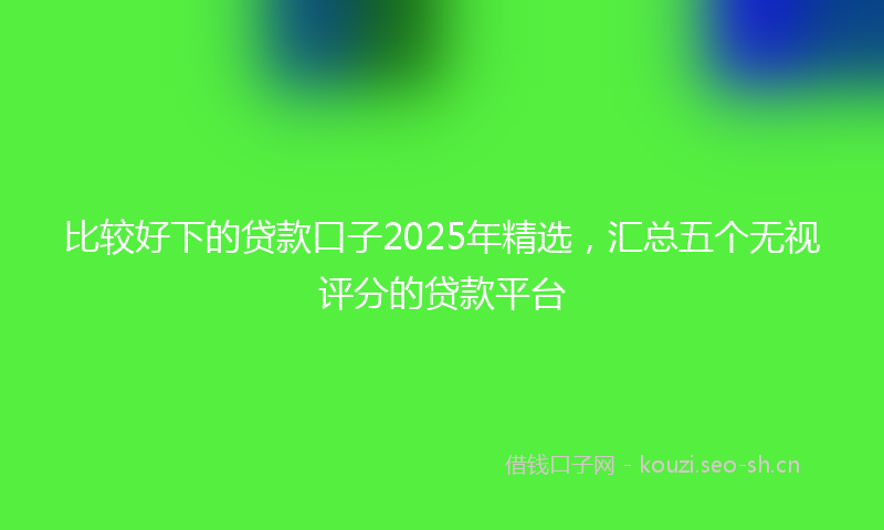 比较好下的贷款口子2025年精选，汇总五个无视评分的贷款平台