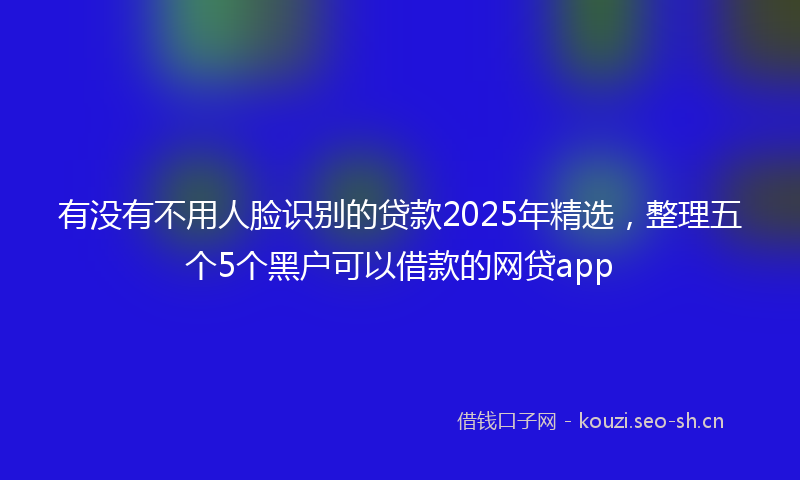 有没有不用人脸识别的贷款2025年精选，整理五个5个黑户可以借款的网贷app