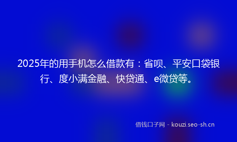 2025年的用手机怎么借款有：省呗、平安口袋银行、度小满金融、快贷通、e微贷等。