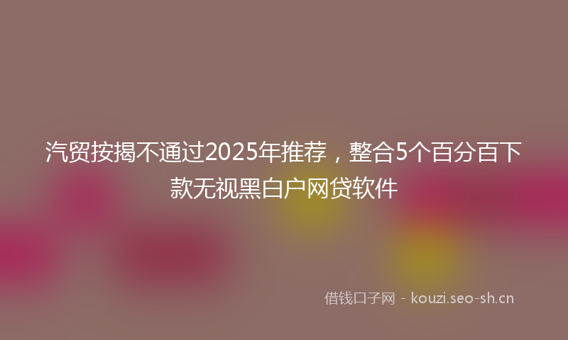 汽贸按揭不通过2025年推荐，整合5个百分百下款无视黑白户网贷软件