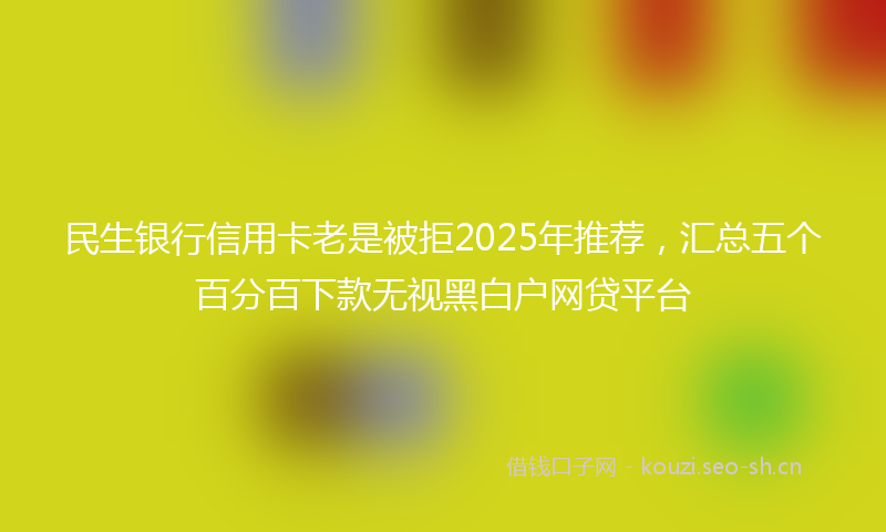 民生银行信用卡老是被拒2025年推荐，汇总五个百分百下款无视黑白户网贷平台