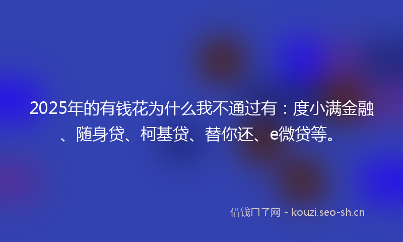 2025年的有钱花为什么我不通过有：度小满金融、随身贷、柯基贷、替你还、e微贷等。