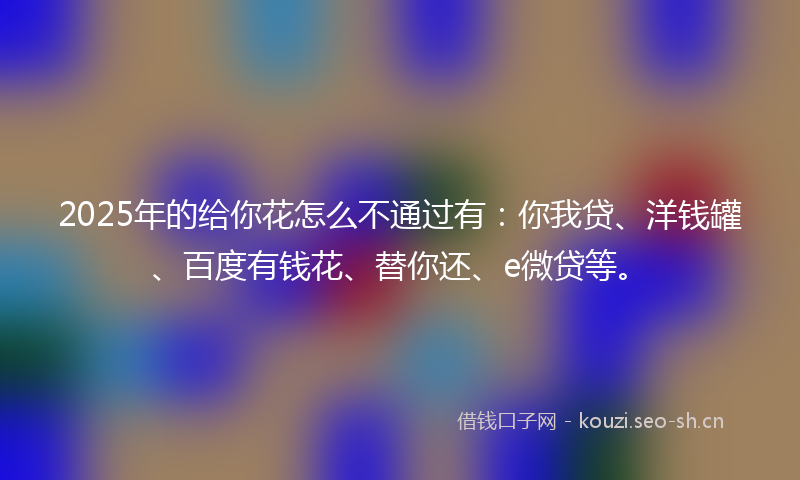 2025年的给你花怎么不通过有：你我贷、洋钱罐、百度有钱花、替你还、e微贷等。