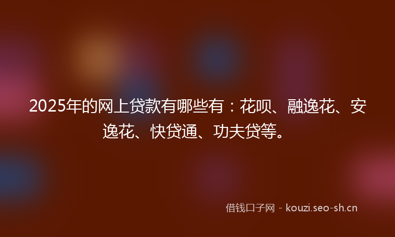 2025年的网上贷款有哪些有：花呗、融逸花、安逸花、快贷通、功夫贷等。