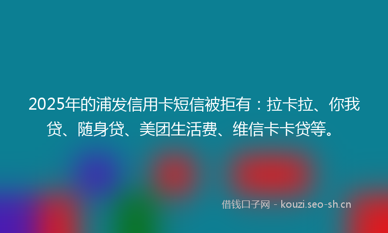 2025年的浦发信用卡短信被拒有：拉卡拉、你我贷、随身贷、美团生活费、维信卡卡贷等。