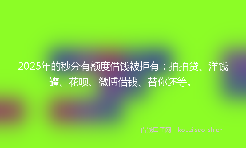 2025年的秒分有额度借钱被拒有：拍拍贷、洋钱罐、花呗、微博借钱、替你还等。