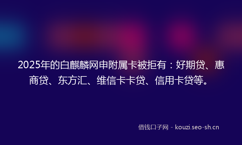2025年的白麒麟网申附属卡被拒有：好期贷、惠商贷、东方汇、维信卡卡贷、信用卡贷等。