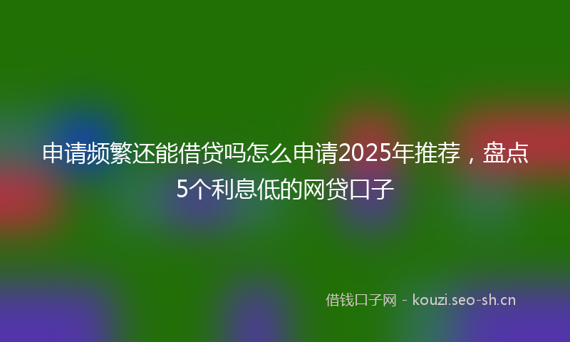 申请频繁还能借贷吗怎么申请2025年推荐，盘点5个利息低的网贷口子