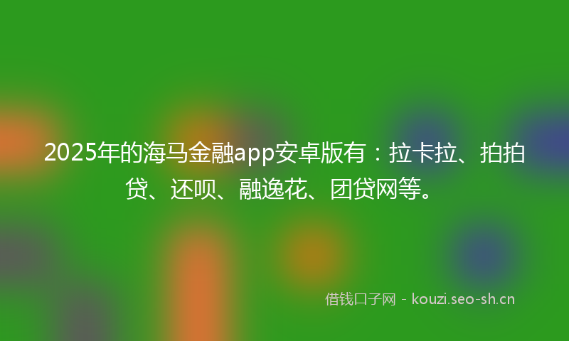 2025年的海马金融app安卓版有：拉卡拉、拍拍贷、还呗、融逸花、团贷网等。