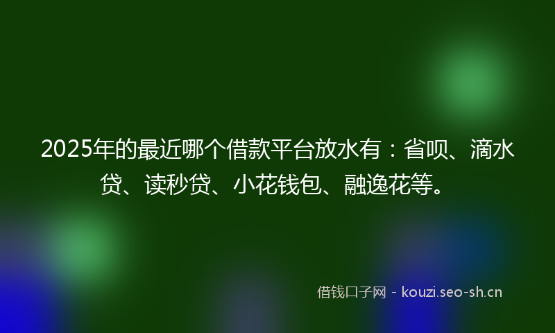2025年的最近哪个借款平台放水有：省呗、滴水贷、读秒贷、小花钱包、融逸花等。