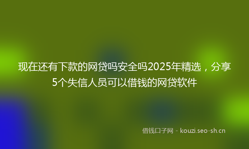 现在还有下款的网贷吗安全吗2025年精选，分享5个失信人员可以借钱的网贷软件