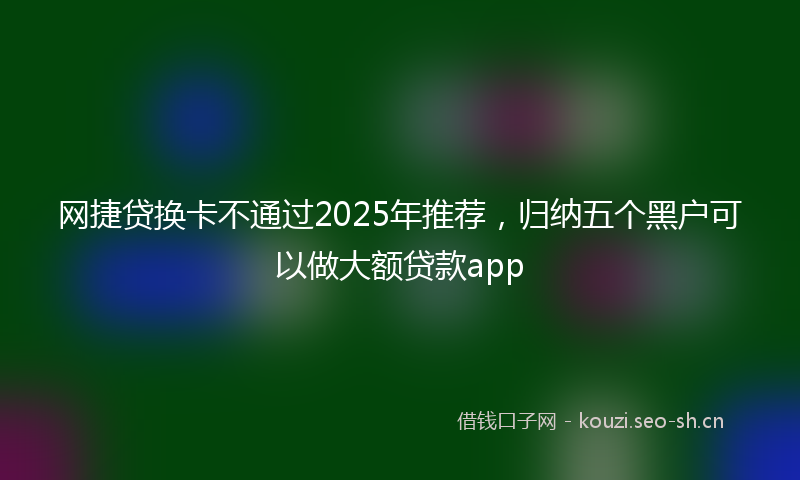 网捷贷换卡不通过2025年推荐，归纳五个黑户可以做大额贷款app