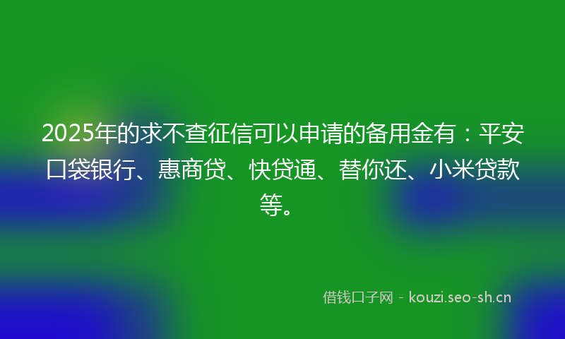 2025年的求不查征信可以申请的备用金有：平安口袋银行、惠商贷、快贷通、替你还、小米贷款等。