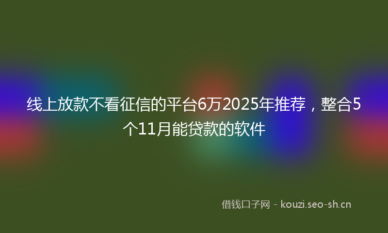 线上放款不看征信的平台6万2025年推荐，整合5个11月能贷款的软件