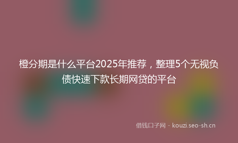 橙分期是什么平台2025年推荐，整理5个无视负债快速下款长期网贷的平台