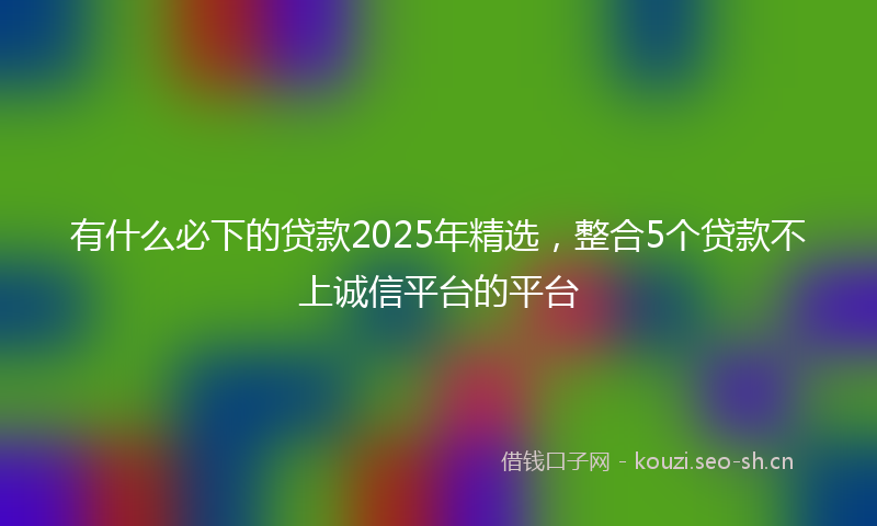有什么必下的贷款2025年精选，整合5个贷款不上诚信平台的平台