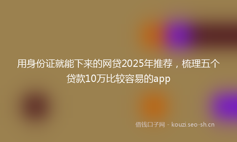 用身份证就能下来的网贷2025年推荐，梳理五个贷款10万比较容易的app