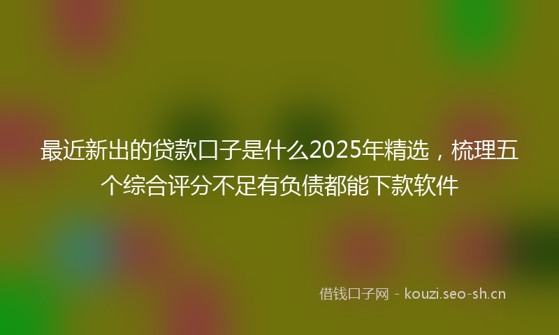 最近新出的贷款口子是什么2025年精选，梳理五个综合评分不足有负债都能下款软件