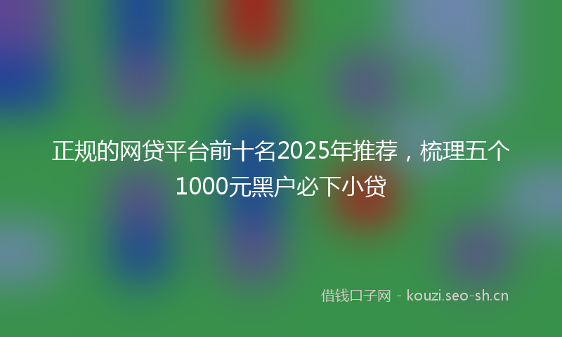 正规的网贷平台前十名2025年推荐，梳理五个1000元黑户必下小贷