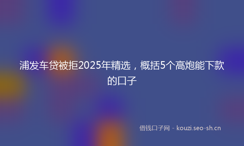 浦发车贷被拒2025年精选，概括5个高炮能下款的口子