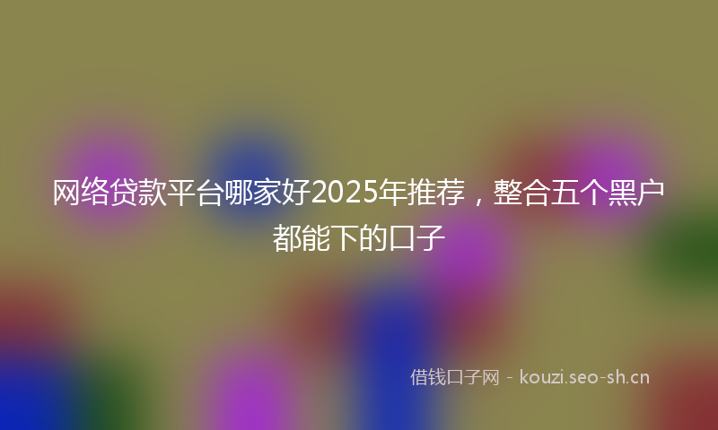 网络贷款平台哪家好2025年推荐，整合五个黑户都能下的口子