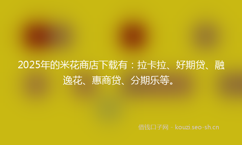 2025年的米花商店下载有：拉卡拉、好期贷、融逸花、惠商贷、分期乐等。