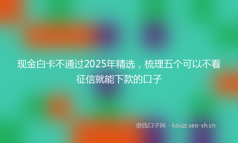 现金白卡不通过2025年精选，梳理五个可以不看征信就能下款的口子
