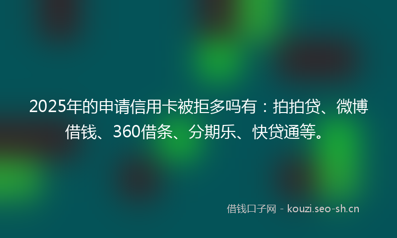 2025年的申请信用卡被拒多吗有：拍拍贷、微博借钱、360借条、分期乐、快贷通等。