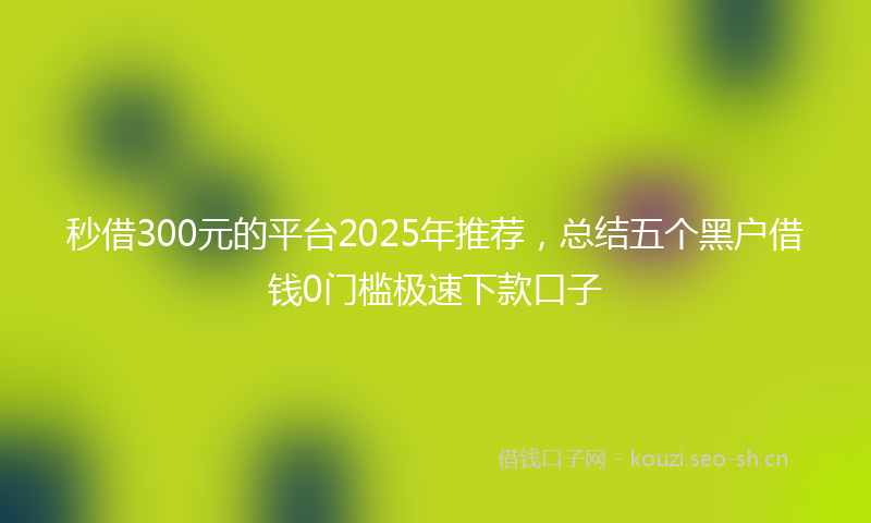 秒借300元的平台2025年推荐，总结五个黑户借钱0门槛极速下款口子