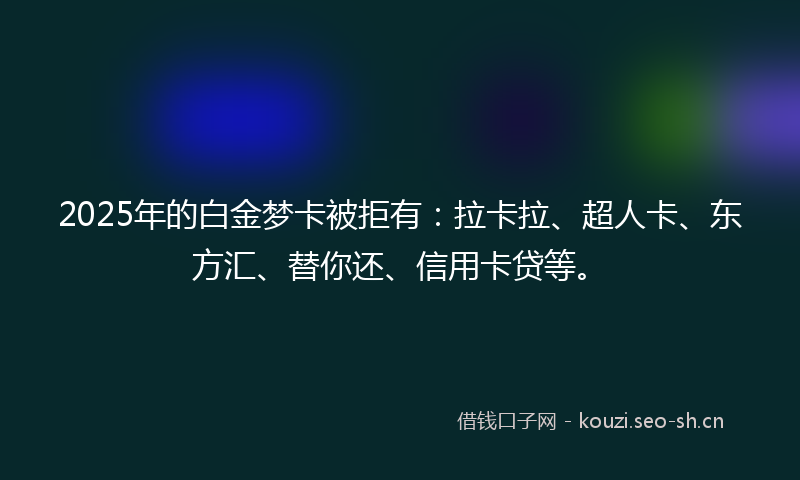 2025年的白金梦卡被拒有：拉卡拉、超人卡、东方汇、替你还、信用卡贷等。