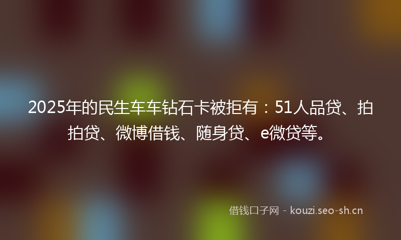 2025年的民生车车钻石卡被拒有:51人品贷、拍拍贷、微博借钱、随身贷、e微贷等。