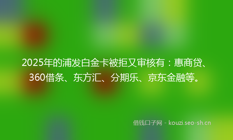 2025年的浦发白金卡被拒又审核有：惠商贷、360借条、东方汇、分期乐、京东金融等。