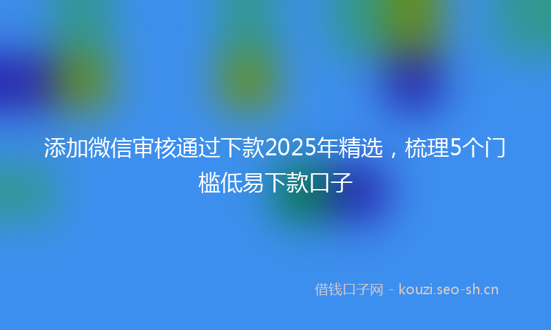 添加微信审核通过下款2025年精选，梳理5个门槛低易下款口子