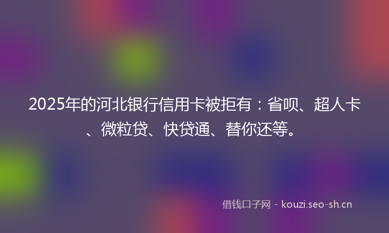 2025年的河北银行信用卡被拒有：省呗、超人卡、微粒贷、快贷通、替你还等。