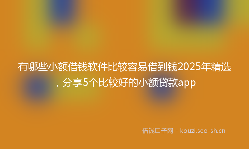 有哪些小额借钱软件比较容易借到钱2025年精选，分享5个比较好的小额贷款app