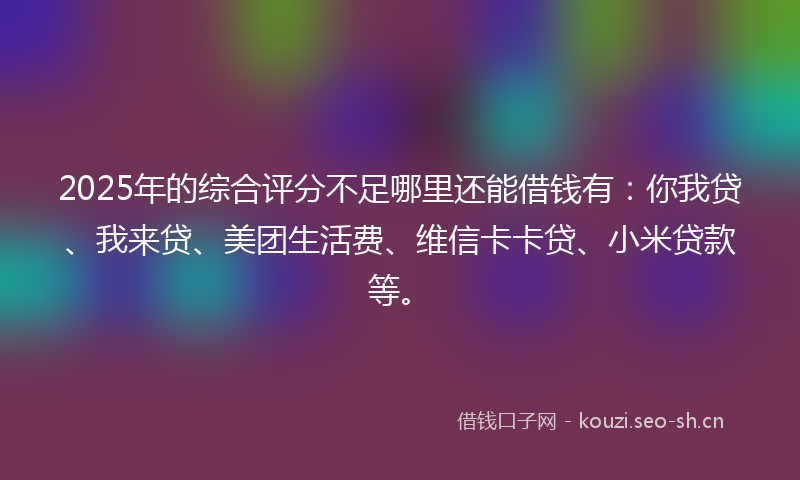 2025年的综合评分不足哪里还能借钱有：你我贷、我来贷、美团生活费、维信卡卡贷、小米贷款等。