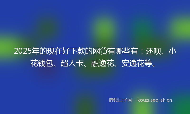 2025年的现在好下款的网贷有哪些有：还呗、小花钱包、超人卡、融逸花、安逸花等。