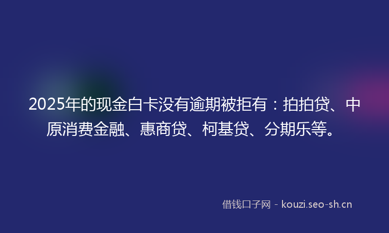 2025年的现金白卡没有逾期被拒有：拍拍贷、中原消费金融、惠商贷、柯基贷、分期乐等。