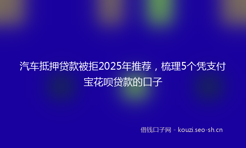 汽车抵押贷款被拒2025年推荐，梳理5个凭支付宝花呗贷款的口子