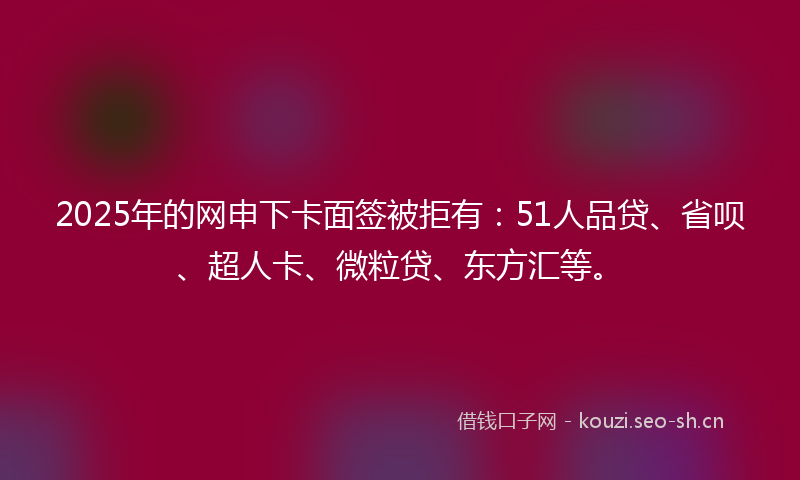 2025年的网申下卡面签被拒有：51人品贷、省呗、超人卡、微粒贷、东方汇等。