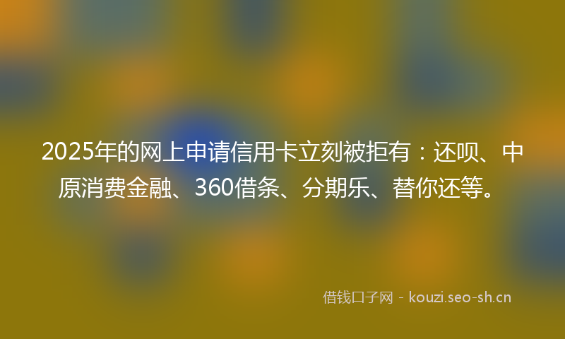 2025年的网上申请信用卡立刻被拒有：还呗、中原消费金融、360借条、分期乐、替你还等。