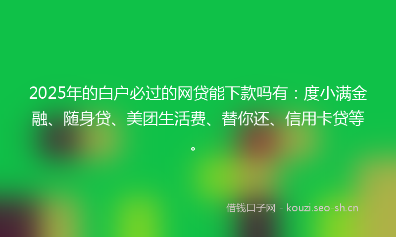 2025年的白户必过的网贷能下款吗有：度小满金融、随身贷、美团生活费、替你还、信用卡贷等。