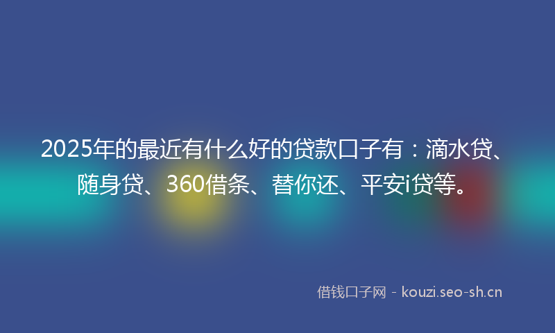 2025年的最近有什么好的贷款口子有:滴水贷、随身贷、360借条、替你还、平安i贷等。