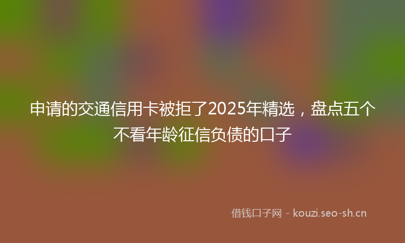 申请的交通信用卡被拒了2025年精选，盘点五个不看年龄征信负债的口子