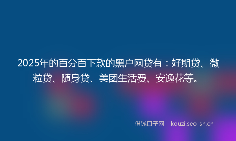 2025年的百分百下款的黑户网贷有:好期贷、微粒贷、随身贷、美团生活费、安逸花等。