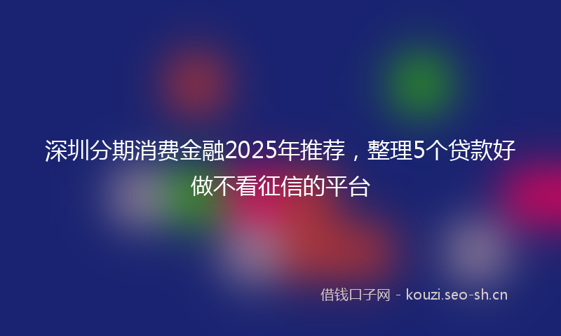 深圳分期消费金融2025年推荐，整理5个贷款好做不看征信的平台