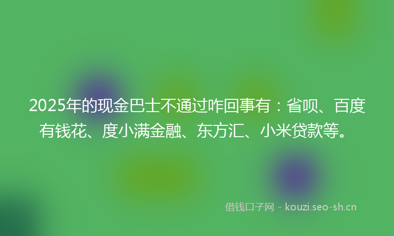 2025年的现金巴士不通过咋回事有：省呗、百度有钱花、度小满金融、东方汇、小米贷款等。