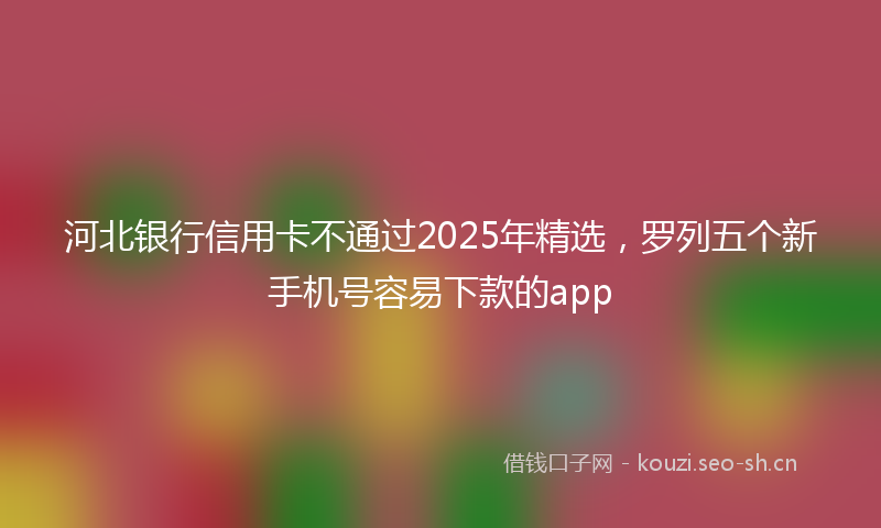 河北银行信用卡不通过2025年精选，罗列五个新手机号容易下款的app