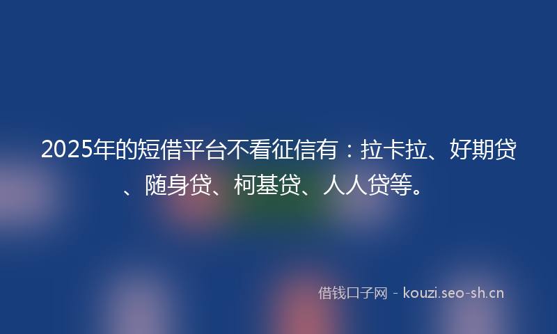 2025年的短借平台不看征信有:拉卡拉、好期贷、随身贷、柯基贷、人人贷等。